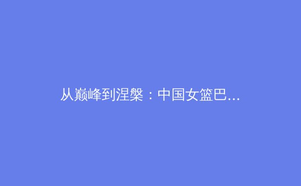 从巅峰到涅槃：中国女篮巴黎奥运周期的战术转型与精神传承
