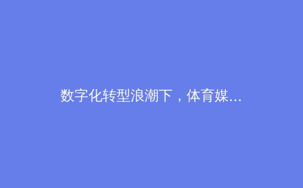 数字化转型浪潮下，体育媒体的内容重塑与价值回归
