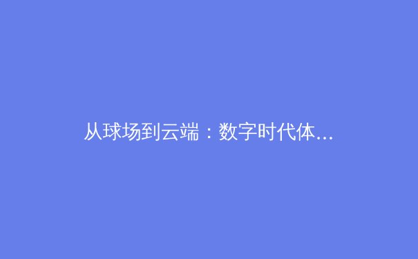 从球场到云端：数字时代体育传播的变革与伦理边界 - 3