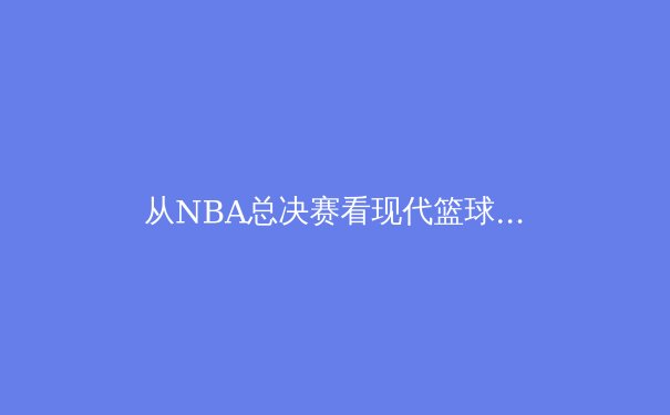 从NBA总决赛看现代篮球战术演变：数据分析如何重塑比赛格局 - 4