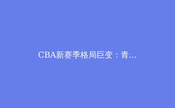 CBA新赛季格局巨变：青训崛起与巨星效应如何重塑联赛版图 - 2