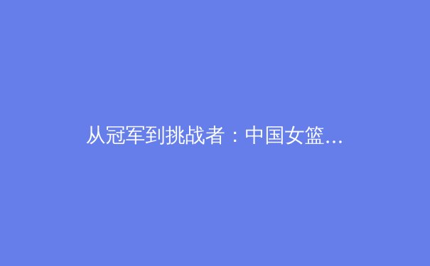 从冠军到挑战者：中国女篮巴黎奥运周期阵容深度分析与战术展望 - 4